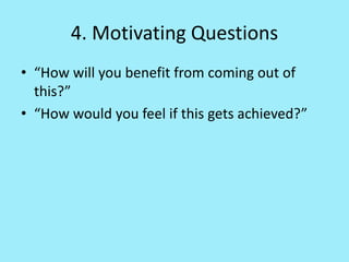4. Motivating Questions
• “How will you benefit from coming out of
this?”
• “How would you feel if this gets achieved?”
 