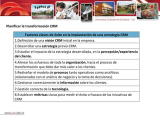 Planificar la transformación CRM Factores claves de éxito en la implantación de una estrategia CRM 1.Definición de una  visión CRM  inicial en la empresa. 2.Desarrollar una  estrategia  previa CRM. 3.Estudiar el impacto de la estrategia desarrollada, en la  percepción/experiencia del cliente. 4.Alinear los esfuerzos de toda la  organización , hacia el proceso de transformación que debe dar más valor a los clientes. 5.Rediseñar el modelo de  procesos  tanto operativos como analíticos (relacionados con el análisis de negocio y la toma de decisiones). 6.Gestionar correctamente la  información  sobre los clientes. 7.Gestión correcta de la  tecnología. 8.Establecer  métricas  claras para medir el éxito o fracaso de las iniciativas de CRM. 