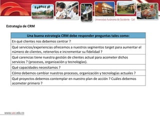 Estrategia de CRM Una buena estrategia CRM debe responder preguntas tales como: En qué clientes nos debemos centrar ? Qué servicios/experiencias ofrecemos a nuestros segmentos target para aumentar el número de clientes, retenerlos e incrementar su fidelidad ?  Qué carencias tiene nuestra gestión de clientes actual para acometer dichos servicios ? (procesos, organización y tecnologías). Qué capacidades necesitamos ? Cómo debemos cambiar nuestros procesos, organización y tecnologías actuales ? Qué proyectos debemos contemplar en nuestro plan de acción ? Cuáles debemos acometer primero ? 