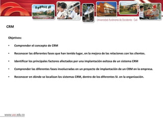 Objetivos: Comprender el concepto de CRM Reconocer las diferentes fases que han tenido lugar, en la mejora de las relaciones con los clientes. Identificar los principales factores afectados por una implantación exitosa de un sistema CRM Comprender las diferentes fases involucradas en un proyecto de implantación de un CRM en la empresa. Reconocer en dónde se localizan los sistemas CRM, dentro de los diferentes SI. en la organización. CRM 