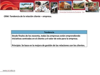 CRM: Tendencia de la relación cliente – empresa. Tendencia Desde finales de los noventa, todas las empresas están emprendiendo iniciativas centradas en el cliente y el valor de este para la empresa. Principio: Se basa en la mejora de gestión de las relaciones con los clientes. 