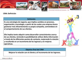 CRM: Definición Definición Es una estrategia de negocio, que implica cambios en procesos, organización y tecnología, a partir de los cuales una empresa busca gestionar más eficientemente su propia compañía, centrándose en el comportamiento de sus clientes. Ello implica tanto adquirir como desarrollar conocimientos acerca de sus clientes, teniendo la posibilidad de utilizar dicha información a través de los diferentes puntos de contacto, mejorando la relación y resultando en un incremento de los ingresos y en mejoras operativas. Objetivo final del CRM Mejorar la relación con el cliente y el incremento de los ingresos. 