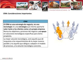 CRM: Consideraciones importantes CRM El CRM es una estrategia de negocio, no una tecnología:  Es una  estrategia  que intenta aportarle  valor tanto a los clientes como a la propia empresa . Revisa los objetivos y procesos del negocio y  se apoya  en soluciones tecnológicas específicas para dicho propósito. La mejor solución tecnológica, será aquella que dé respuesta a los requerimientos de la mejor manera posible y no aquella que obligue a adaptar el modelo de procesos, a la solución tecnológica concreta. 