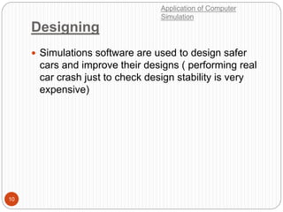 Designing
10
 Simulations software are used to design safer
cars and improve their designs ( performing real
car crash just to check design stability is very
expensive)
Application of Computer
Simulation
 