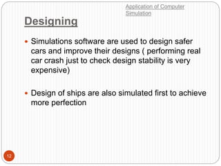 Designing
12
 Simulations software are used to design safer
cars and improve their designs ( performing real
car crash just to check design stability is very
expensive)
 Design of ships are also simulated first to achieve
more perfection
Application of Computer
Simulation
 