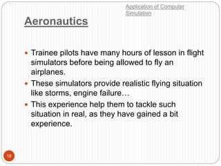 Aeronautics
18
 Trainee pilots have many hours of lesson in flight
simulators before being allowed to fly an
airplanes.
 These simulators provide realistic flying situation
like storms, engine failure…
 This experience help them to tackle such
situation in real, as they have gained a bit
experience.
Application of Computer
Simulation
 
