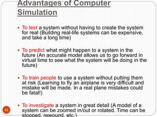 Advantages of Computer
Simulation
22
 To test a system without having to create the system
for real (Building real-life systems can be expensive,
and take a long time)
 To predict what might happen to a system in the
future (An accurate model allows us to go forward in
virtual time to see what the system will be doing in the
future)
 To train people to use a system without putting them
at risk (Learning to fly an airplane is very difficult and
mistake will be made. In a real plane mistakes could
be fatal!)
 To investigate a system in great detail (A model of a
system can be zoomed in/out or rotated. Time can be
stopped, rewound, etc.)
 