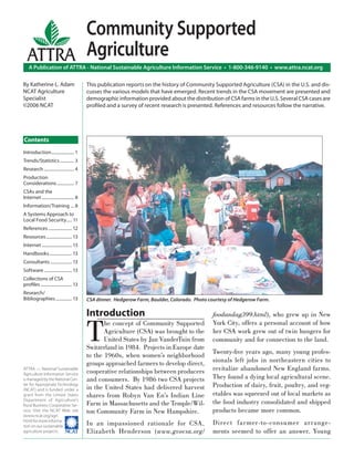 Community Supported
  ATTRA Agriculture
    A Publication of ATTRA - National Sustainable Agriculture Information Service • 1-800-346-9140 • www.attra.ncat.org

By Katherine L. Adam                        This publication reports on the history of Community Supported Agriculture (CSA) in the U.S. and dis-
NCAT Agriculture                            cusses the various models that have emerged. Recent trends in the CSA movement are presented and
Specialist                                  demographic information provided about the distribution of CSA farms in the U.S. Several CSA cases are
©2006 NCAT                                  proﬁled and a survey of recent research is presented. References and resources follow the narrative.




Contents
Introduction ..................... 1
Trends/Statistics ............. 3
Research ............................ 4
Production
Considerations ................ 7
CSAs and the
Internet .............................. 8
Information/Training ... 8
A Systems Approach to
Local Food Security ..... 11
References ...................... 12
Resources ........................ 13
Internet ............................ 13
Handbooks ..................... 13
Consultants .................... 13
Software .......................... 13
Collections of CSA
proﬁles ............................. 13
Research/
Bibliographies ............... 13           CSA dinner. Hedgerow Farm, Boulder, Colorado. Photo courtesy of Hedgerow Farm.

                                            Introduction                                         foodandag399.html), who grew up in New


                                            T
                                                   he concept of Community Supported             York City, offers a personal account of how
                                                   Agriculture (CSA) was brought to the          her CSA work grew out of twin hungers for
                                                   United States by Jan VanderTuin from          community and for connection to the land.
                                            Switzerland in 1984. Projects in Europe date
                                                                                                 Twenty-ﬁve years ago, many young profes-
                                            to the 1960s, when women’s neighborhood
                                            groups approached farmers to develop direct,         sionals left jobs in northeastern cities to
ATTRA — National Sustainable
                                            cooperative relationships between producers          revitalize abandoned New England farms.
Agriculture Information Service
is managed by the National Cen-             and consumers. By 1986 two CSA projects              They found a dying local agricultural scene.
ter for Appropriate Technology
                                            in the United States had delivered harvest           Production of dairy, fruit, poultry, and veg-
(NCAT) and is funded under a
grant from the United States                shares from Robyn Van En’s Indian Line               etables was squeezed out of local markets as
Department of Agriculture’s
Rural Business-Cooperative Ser-             Farm in Massachusetts and the Temple/Wil-            the food industry consolidated and shipped
vice. Visit the NCAT Web site               ton Community Farm in New Hampshire.                 products became more common.
(www.ncat.org/agri.
html) for more informa-
tion on our sustainable                     In an impassioned rationale for CSA,                 Direct farmer-to-consumer arrange-
agriculture projects. ����                  Elizabeth Henderson (www.gvocsa.org/                 ments seemed to offer an answer. Young
 