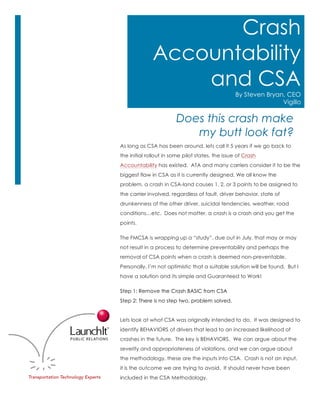 As long as CSA has been around, lets call it 5 years if we go back to
the initial rollout in some pilot states, the issue of Crash
Accountability has existed. ATA and many carriers consider it to be the
biggest flaw in CSA as it is currently designed. We all know the
problem, a crash in CSA-land causes 1, 2, or 3 points to be assigned to
the carrier involved, regardless of fault, driver behavior, state of
drunkenness of the other driver, suicidal tendencies, weather, road
conditions…etc. Does not matter, a crash is a crash and you get the
points.
The FMCSA is wrapping up a “study”, due out in July, that may or may
not result in a process to determine preventability and perhaps the
removal of CSA points when a crash is deemed non-preventable.
Personally, I’m not optimistic that a suitable solution will be found. But I
have a solution and its simple and Guaranteed to Work!
Step 1: Remove the Crash BASIC from CSA
Step 2: There is no step two, problem solved.
Lets look at what CSA was originally intended to do. It was designed to
identify BEHAVIORS of drivers that lead to an increased likelihood of
crashes in the future. The key is BEHAVIORS. We can argue about the
severity and appropriateness of violations, and we can argue about
the methodology, these are the inputs into CSA. Crash is not an input,
it is the outcome we are trying to avoid. It should never have been
included in the CSA Methodology.
Does this crash make
my butt look fat?
Crash
Accountability
and CSA
By Steven Bryan, CEO
Vigillo
 