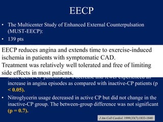 EECP
• The Multicenter Study of Enhanced External Counterpulsation
(MUST-EECP):
• 139 pts
• EECP vs OMT
• Exercise duration increased in both groups, (p < 0.3).
• Time to >1-mm ST-segment depression increased significantly from
baseline in active CP compared with inactive CP (p < 0.01).
• More active-CP patients saw a decrease and fewer experienced an
increase in angina episodes as compared with inactive-CP patients (p
< 0.05).
• Nitroglycerin usage decreased in active CP but did not change in the
inactive-CP group. The between-group difference was not significant
(p = 0.7).
EECP reduces angina and extends time to exercise-induced
ischemia in patients with symptomatic CAD.
Treatment was relatively well tolerated and free of limiting
side effects in most patients.
J Am Coll Cardiol. 1999;33(7):1833-1840
 