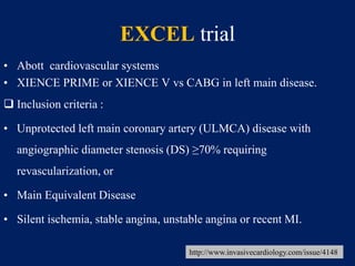 EXCEL trial
• Abott cardiovascular systems
• XIENCE PRIME or XIENCE V vs CABG in left main disease.
 Inclusion criteria :
• Unprotected left main coronary artery (ULMCA) disease with
angiographic diameter stenosis (DS) ≥70% requiring
revascularization, or
• Main Equivalent Disease
• Silent ischemia, stable angina, unstable angina or recent MI.
http://www.invasivecardiology.com/issue/4148
 