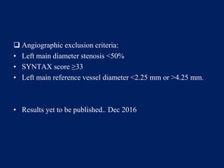  Angiographic exclusion criteria:
• Left main diameter stenosis <50%
• SYNTAX score ≥33
• Left main reference vessel diameter <2.25 mm or >4.25 mm.
• Results yet to be published.. Dec 2016
 