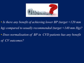 • Is there any benefit of achieving lower BP (target <120 mm
hg) compared to usually recommended (target <140 mm Hg)?
• Does normalisation of BP in CVD patients has any benefit
of CV outcomes?
 