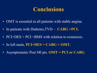 Conclusions
• OMT is essential in all patients with stable angina.
• In patients with Diabetes,TVD – CABG >PCI.
• PCI+DES > PCI +BMS with relation to restenosis.
• In left main, PCI+DES = CABG > OMT.
• Asymptomatic Post MI pts. OMT = PCI or CABG.
 