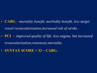 • CABG – mortality benefit, morbidity benefit, less target
vessel revascularization,increased risk of stroke.
• PCI - improved quality of life, less angina, but increased
revascularization,restenosis,mortality.
• SYNTAX SCORE > 33 – CABG.
 