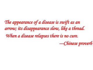 The appearance of a disease is swift as an
arrow; its disappearance slow, like a thread.
When a disease relapses there is no cure.
---Chinese proverb
 
