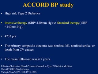ACCORD BP study
• High risk Type 2 Diabetics
• Intensive therapy (SBP<120mm Hg) vs Standard therapy( SBP
<140mm Hg).
• 4733 pts
• The primary composite outcome was nonfatal MI, nonfatal stroke, or
death from CV causes.
• The mean follow-up was 4.7 years.
Effects of Intensive Blood-Pressure Control in Type 2 Diabetes Mellitus
The ACCORD Study Group
N Engl J Med 2010; 362:1575-1585.
 