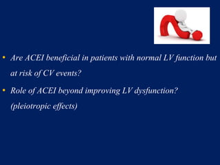 • Are ACEI beneficial in patients with normal LV function but
at risk of CV events?
• Role of ACEI beyond improving LV dysfunction?
(pleiotropic effects)
 