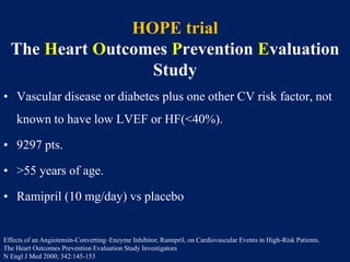 HOPE trial
The Heart Outcomes Prevention Evaluation
Study
• Vascular disease or diabetes plus one other CV risk factor, not
known to have low LVEF or HF(<40%).
• 9297 pts.
• >55 years of age.
• Ramipril (10 mg/day) vs placebo
Effects of an Angiotensin-Converting–Enzyme Inhibitor, Ramipril, on Cardiovascular Events in High-Risk Patients.
The Heart Outcomes Prevention Evaluation Study Investigators
N Engl J Med 2000; 342:145-153
 