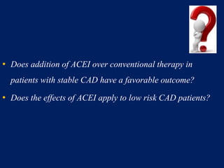 • Does addition of ACEI over conventional therapy in
patients with stable CAD have a favorable outcome?
• Does the effects of ACEI apply to low risk CAD patients?
 
