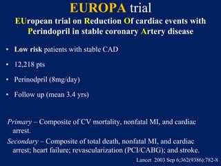 EUROPA trial
EUropean trial on Reduction Of cardiac events with
Perindopril in stable coronary Artery disease
• Low risk patients with stable CAD
• 12,218 pts
• Perinodpril (8mg/day)
• Follow up (mean 3.4 yrs)
Primary – Composite of CV mortality, nonfatal MI, and cardiac
arrest.
Secondary – Composite of total death, nonfatal MI, and cardiac
arrest; heart failure; revascularization (PCI/CABG); and stroke.
Lancet 2003 Sep 6;362(9386):782-8
 