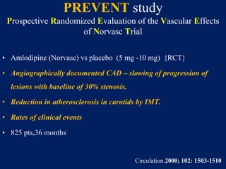 PREVENT study
Prospective Randomized Evaluation of the Vascular Effects
of Norvasc Trial
• Amlodipine (Norvasc) vs placebo (5 mg -10 mg) {RCT}
• Angiographically documented CAD – slowing of progression of
lesions with baseline of 30% stenosis.
• Reduction in atherosclerosis in carotids by IMT.
• Rates of clinical events
• 825 pts,36 months
Circulation.2000; 102: 1503-1510
 