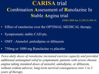 CARISA trial
Combination Assessment of Ranolazine In
Stable Angina trial
• Effect of ranolazine over the OPTIMAL MEDICAL therapy.
• Symptomatic stable CAD pts.
• OMT –Atenolol ,amlodipine or diltiazem
• 750mg or 1000 mg Ranolazine vs placebo
Twice-daily doses of ranolazine increased exercise capacity and provided
additional antianginal relief to symptomatic patients with severe chronic
angina taking standard doses of atenolol, amlodipine, or diltiazem,
without evident adverse, long-term survival consequences over 1 to 2
years of therapy.
JAMA 2004 Jan 21;291(3):309-16.
 
