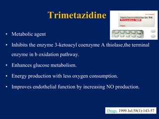 Trimetazidine
• Metabolic agent
• Inhibits the enzyme 3-ketoacyl coenzyme A thiolase,the terminal
enzyme in b oxidation pathway.
• Enhances glucose metabolism.
• Energy production with less oxygen consumption.
• Improves endothelial function by increasing NO production.
Drugs. 1999 Jul;58(1):143-57
 