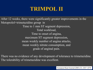 TRIMPOL II
• Efficacy and tolerability of trimetazidine in combination with
metoprolol.
• Randomized,double blind,parallel group,placebo controlled
study.
• 426pts
• Placebo or trimetazidine 20 mg tid over metoprolol 50 mg bd.
• TMT at baseline,4 weeks,8 weeks,12 weeks.
After 12 weeks, there were significantly greater improvements in the
Metoprolol+trimetazidine group in
Time to 1 mm ST segment depression,
Total workload,
Time to onset of angina,
maximum ST segment depression,
mean weekly number of angina attacks,
mean weekly nitrate consumption, and
grade of anginal pain.
There was no evidence of any development of tolerance to trimetazidine.
The tolerability of trimetazidine was excellent.
European Heart Journal (2001) 22, 2267–2274
 