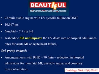 • Chronic stable angina with LV systolic failure on OMT
• 10,917 pts
• 5mg bid – 7.5 mg bid
• Ivabradine did not improve the CV death rate or hospital admissions
rates for acute MI or acute heart failure.
Sub group analysis –
• Among patients with RHR > 70 /min – reduction in hospital
admissions for non fatal MI, unstable angina and coronary
revascularization. Cardiology, 2008;110(4):271-82
 