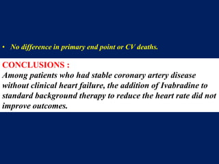• No difference in primary end point or CV deaths.
• Increase in the incidence of the primary end point among patients with
activity-limiting angina ( p=0.02 ).
• The incidence of bradycardia was higher with ivabradine than with
placebo (18.0% vs. 2.3%, p<0.001).
CONCLUSIONS :
Among patients who had stable coronary artery disease
without clinical heart failure, the addition of Ivabradine to
standard background therapy to reduce the heart rate did not
improve outcomes.
 