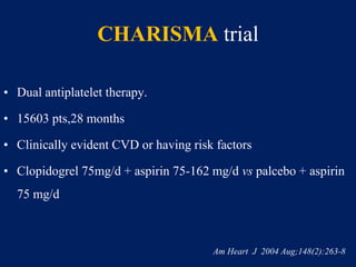 CHARISMA trial
• Dual antiplatelet therapy.
• 15603 pts,28 months
• Clinically evident CVD or having risk factors
• Clopidogrel 75mg/d + aspirin 75-162 mg/d vs palcebo + aspirin
75 mg/d
Am Heart J 2004 Aug;148(2):263-8
 