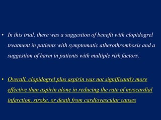 • In this trial, there was a suggestion of benefit with clopidogrel
treatment in patients with symptomatic atherothrombosis and a
suggestion of harm in patients with multiple risk factors.
• Overall, clopidogrel plus aspirin was not significantly more
effective than aspirin alone in reducing the rate of myocardial
infarction, stroke, or death from cardiovascular causes
 