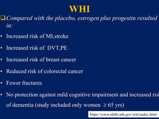 WHI
Compared with the placebo, estrogen plus progestin resulted
in:
• Increased risk of MI,stroke
• Increased risk of DVT,PE
• Increased risk of breast cancer
• Reduced risk of colorectal cancer
• Fewer fractures
• No protection against mild cognitive impairment and increased risk
of dementia (study included only women  65 yrs)
https://www.nhlbi.nih.gov/whi/index.html
 