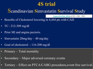 4S trial
Scandinavian Simvastatin Survival Study
• Benefits of Cholesterol lowering in 4,444 pts with CAD.
• TC : 212-309 mg/dl
• Prior MI and angina pectoris.
• Simvastatin 20mg/day – 40 mg/day
• Goal of cholesterol - 116-200 mg/dl
• Primary – Total mortality
• Secondary – Major adversed coronary events
• Tertiary – Effect on PTCA/CABG procedures,event free survival.
Lancet,Vol 344, 8934, p1383–1389, 1994
 