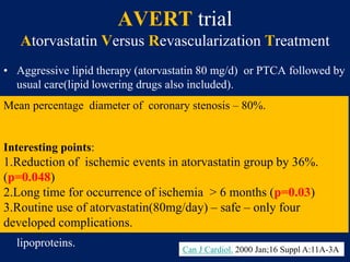 AVERT trial
Atorvastatin Versus Revascularization Treatment
• Aggressive lipid therapy (atorvastatin 80 mg/d) or PTCA followed by
usual care(lipid lowering drugs also included).
• 18 month study
• 341 pts.
• LDL>115mg/dl, TG>500mg/dl, CCS II, Bruce protocol > 4 min,
stenosis >50% in coronaries.
• Primary – cardiac death,cardiac arrest,need of PTCA/CABG
• Secondary – time to ischemia event,worsening angina,changes in
lipoproteins.
Mean percentage diameter of coronary stenosis – 80%.
Interesting points:
1.Reduction of ischemic events in atorvastatin group by 36%.
(p=0.048)
2.Long time for occurrence of ischemia > 6 months (p=0.03)
3.Routine use of atorvastatin(80mg/day) – safe – only four
developed complications.
Can J Cardiol. 2000 Jan;16 Suppl A:11A-3A
 