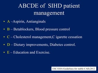 ABCDE of SIHD patient
management
• A –Aspirin, Antianginals
• B – Betablockers, Blood pressure control
• C – Cholesterol management,C igarette cessation
• D – Dietary improvements, Diabetes control.
• E – Education and Exercise.
ESC/EHA Guidelines for stable CAD,2012
 
