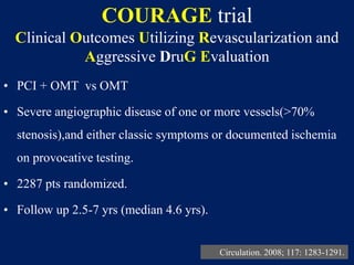 COURAGE trial
Clinical Outcomes Utilizing Revascularization and
Aggressive DruG Evaluation
• PCI + OMT vs OMT
• Severe angiographic disease of one or more vessels(>70%
stenosis),and either classic symptoms or documented ischemia
on provocative testing.
• 2287 pts randomized.
• Follow up 2.5-7 yrs (median 4.6 yrs).
Circulation. 2008; 117: 1283-1291.
 