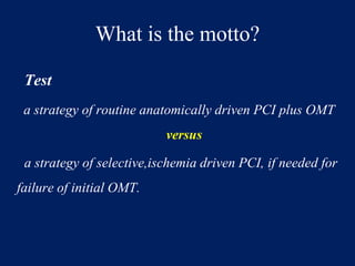 What is the motto?
Test
a strategy of routine anatomically driven PCI plus OMT
versus
a strategy of selective,ischemia driven PCI, if needed for
failure of initial OMT.
 