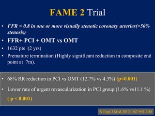 FAME 2 Trial
• FFR < 0.8 in one or more visually stenotic coronary arteries(>50%
stenosis)
• FFR+ PCI + OMT vs OMT
• 1632 pts (2 yrs)
• Premature termination (Highly significant reduction in composite end
point at 7m).
• 68% RR reduction in PCI vs OMT (12.7% vs 4.3%) (p<0.001)
• Lower rate of urgent revascularization in PCI group.(1.6% vs11.1 %)
( p < 0.001)
N Engl J Med 2012; 367:991-100
 