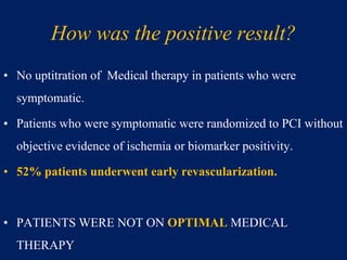 How was the positive result?
• No uptitration of Medical therapy in patients who were
symptomatic.
• Patients who were symptomatic were randomized to PCI without
objective evidence of ischemia or biomarker positivity.
• 52% patients underwent early revascularization.
• PATIENTS WERE NOT ON OPTIMAL MEDICAL
THERAPY
 