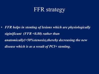 FFR strategy
• FFR helps in stenting of lesions which are physiologically
siginificant (FFR <0.80) rather than
anatomically(>50%stenosis),thereby decreasing the new
disease which is as a result of PCI+ stenting.
 
