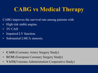 CABG vs Medical Therapy
CABG improves the survival rate among patients with
• High risk stable angina.
• 3V CAD
• Impaired LV function.
• Substantial LMCA stenosis.
• CASS (Coronary Artery Surgery Study)
• ECSS (European Coronary Surgery Study)
• VATS(Veterans Administration Cooperative Study)
 