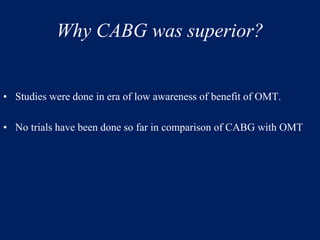 Why CABG was superior?
• Studies were done in era of low awareness of benefit of OMT.
• No trials have been done so far in comparison of CABG with OMT
 