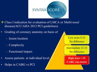  Class I indication for evaluation of LMCA or Multivessel
disease(ACC/AHA 2013 PCI guidelines).
• Grading of coronary anatomy on basis of
– lesion location
– Complexity
– Functional impact
• Assess patients at individual level.
• Helps in CABG vs PCI
Low score 0-22
No difference
Intermediate 23-32
No difference
High score >32
CABG was better
 
