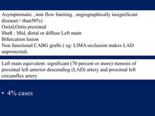 • 4% cases
Asymptomatic , non flow limiting , angiographically insignificant
disease(< than50%)
Ostial,Ostio proximal
Shaft : Mid, distal or diffuse Left main
Bifurcation lesion
Non functional CABG grafts ( eg: LIMA occlusion makes LAD
unprotected).
Left main equivalent: significant (70 percent or more) stenosis of
proximal left anterior descending (LAD) artery and proximal left
circumflex artery
 