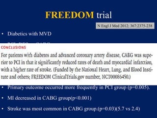 FREEDOM trial
• Diabetics with MVD
• PCI+DES vs CABG
• 1900 pts
• 29% were women
• 83% had TVD.
• Primary outcome occurred more frequently in PCI group (p=0.005).
• MI decreased in CABG group(p<0.001)
• Stroke was most common in CABG group.(p=0.03)(5.7 vs 2.4)
N Engl J Med 2012; 367:2375-238
 