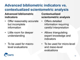 Advanced bibliometric indicators vs.
contextualized scientometric analysis
Advanced bibliometric
indicators
• Offer reasonably accurate
but incomplete
information
• Little room for deeper
understanding
• To be used for macro-
level evaluations
Contextualized
scientometric analysis
• Offers detailed
information requiring
careful interpretation
• Allows triangulating
expert knowledge and
indicators
• To be used for micro-level
and meso-level
evaluations
12
 