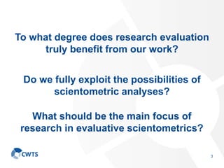 To what degree does research evaluation
truly benefit from our work?
3
Do we fully exploit the possibilities of
scientometric analyses?
What should be the main focus of
research in evaluative scientometrics?
 