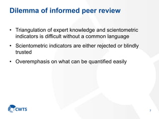 Dilemma of informed peer review
• Triangulation of expert knowledge and scientometric
indicators is difficult without a common language
• Scientometric indicators are either rejected or blindly
trusted
• Overemphasis on what can be quantified easily
7
 